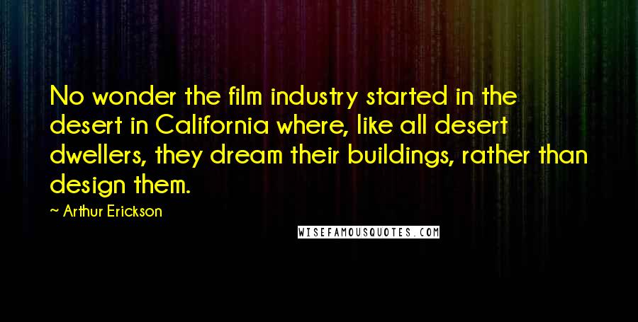 Arthur Erickson Quotes: No wonder the film industry started in the desert in California where, like all desert dwellers, they dream their buildings, rather than design them.