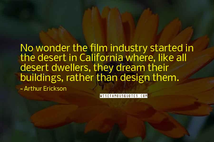 Arthur Erickson Quotes: No wonder the film industry started in the desert in California where, like all desert dwellers, they dream their buildings, rather than design them.