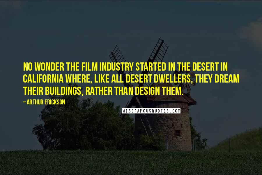 Arthur Erickson Quotes: No wonder the film industry started in the desert in California where, like all desert dwellers, they dream their buildings, rather than design them.