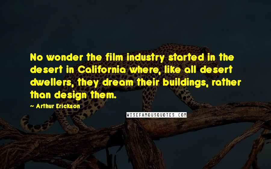 Arthur Erickson Quotes: No wonder the film industry started in the desert in California where, like all desert dwellers, they dream their buildings, rather than design them.