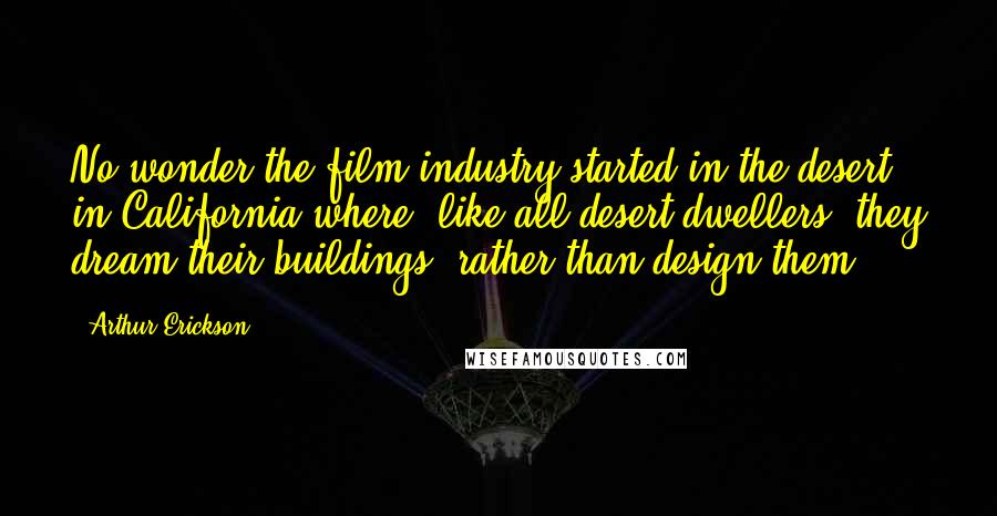 Arthur Erickson Quotes: No wonder the film industry started in the desert in California where, like all desert dwellers, they dream their buildings, rather than design them.