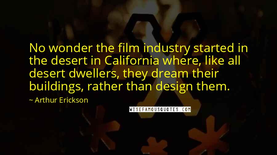 Arthur Erickson Quotes: No wonder the film industry started in the desert in California where, like all desert dwellers, they dream their buildings, rather than design them.