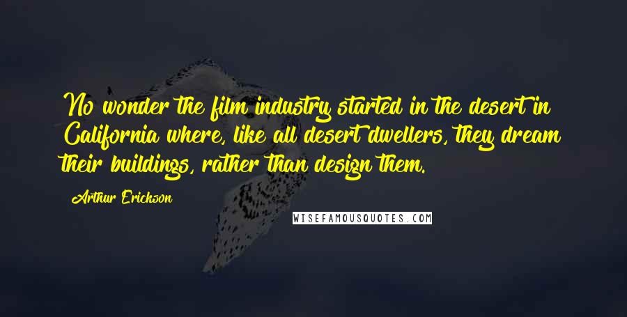 Arthur Erickson Quotes: No wonder the film industry started in the desert in California where, like all desert dwellers, they dream their buildings, rather than design them.