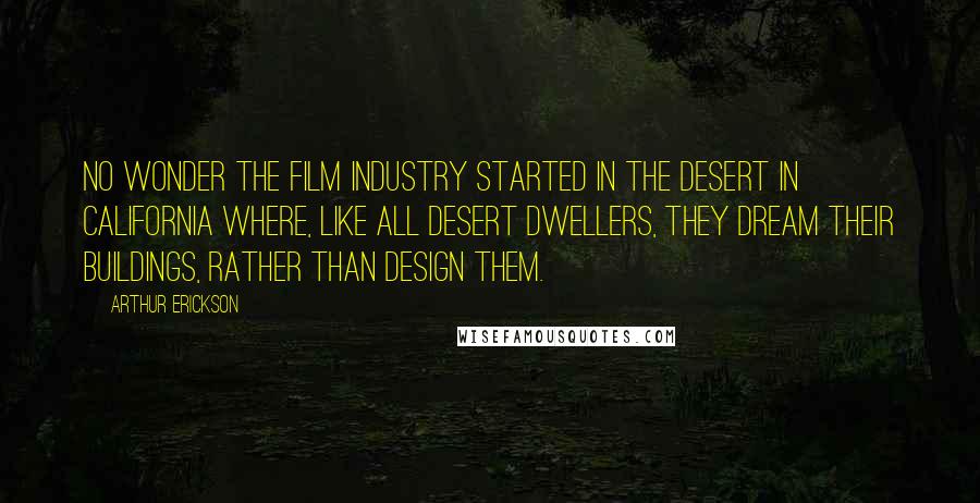 Arthur Erickson Quotes: No wonder the film industry started in the desert in California where, like all desert dwellers, they dream their buildings, rather than design them.