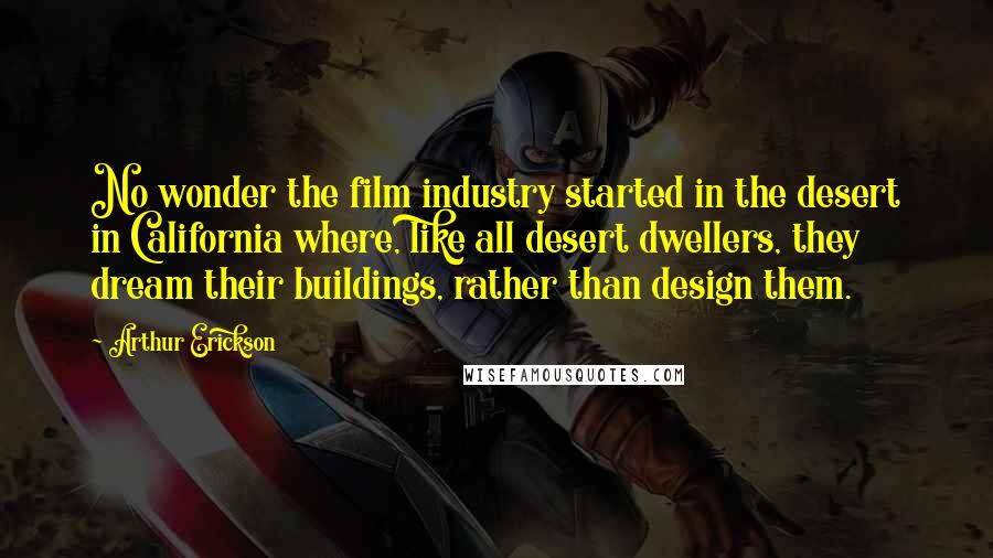 Arthur Erickson Quotes: No wonder the film industry started in the desert in California where, like all desert dwellers, they dream their buildings, rather than design them.