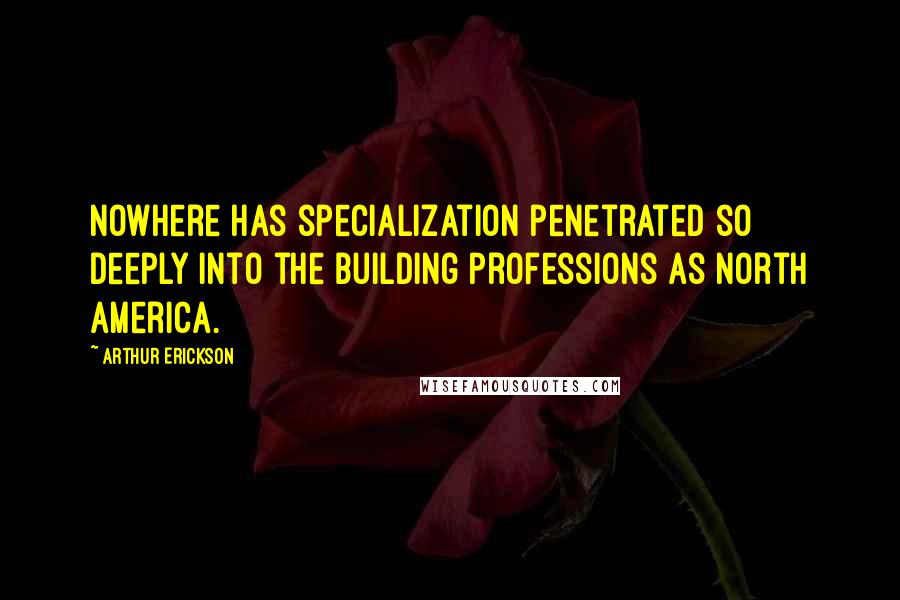 Arthur Erickson Quotes: Nowhere has specialization penetrated so deeply into the building professions as North America.