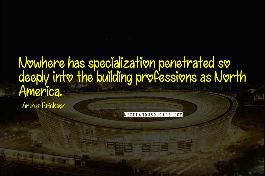 Arthur Erickson Quotes: Nowhere has specialization penetrated so deeply into the building professions as North America.