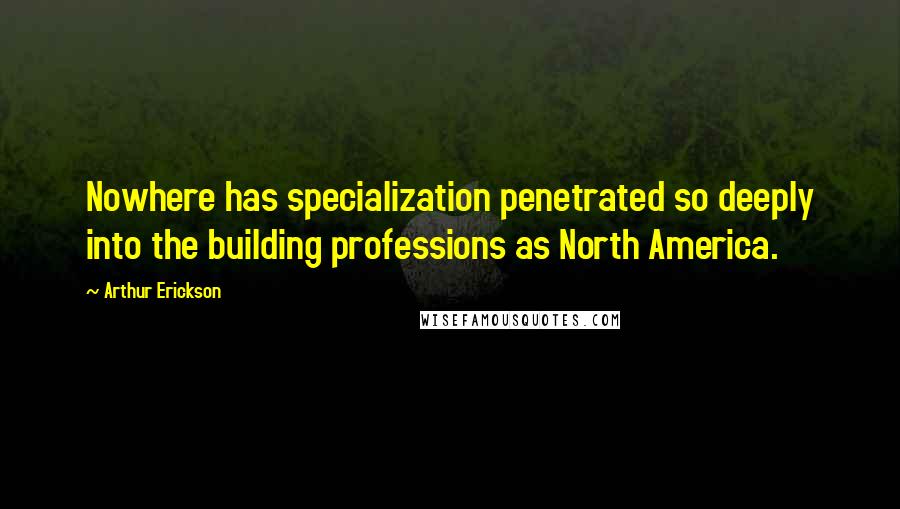 Arthur Erickson Quotes: Nowhere has specialization penetrated so deeply into the building professions as North America.