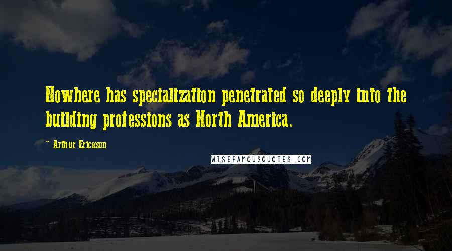 Arthur Erickson Quotes: Nowhere has specialization penetrated so deeply into the building professions as North America.