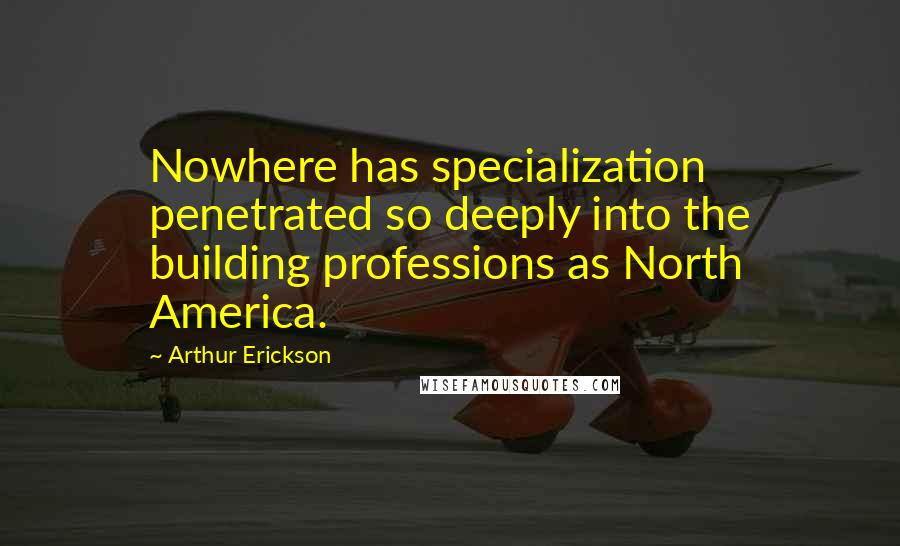 Arthur Erickson Quotes: Nowhere has specialization penetrated so deeply into the building professions as North America.