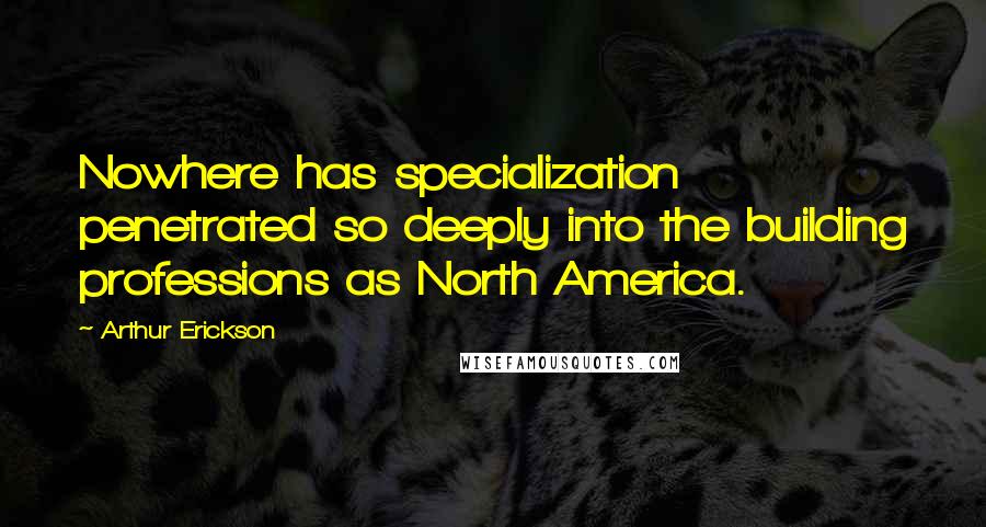 Arthur Erickson Quotes: Nowhere has specialization penetrated so deeply into the building professions as North America.