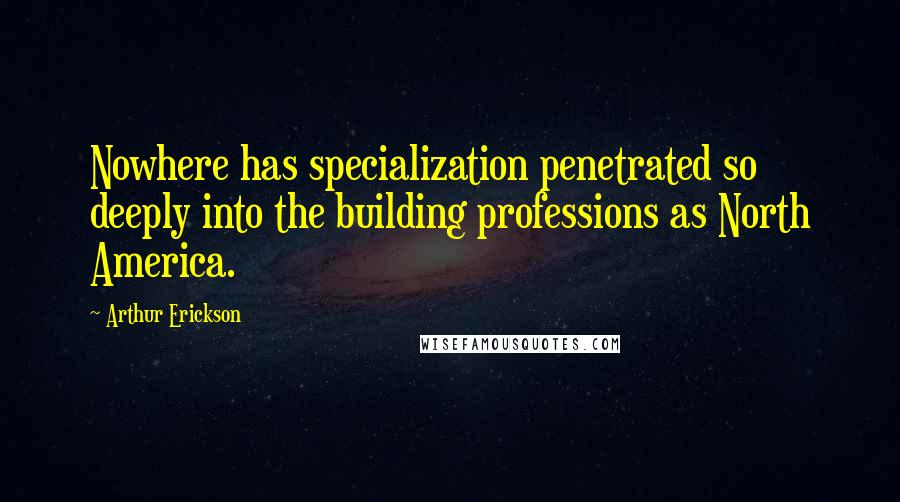 Arthur Erickson Quotes: Nowhere has specialization penetrated so deeply into the building professions as North America.