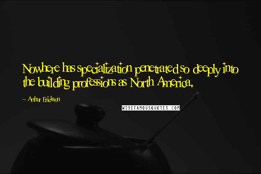 Arthur Erickson Quotes: Nowhere has specialization penetrated so deeply into the building professions as North America.