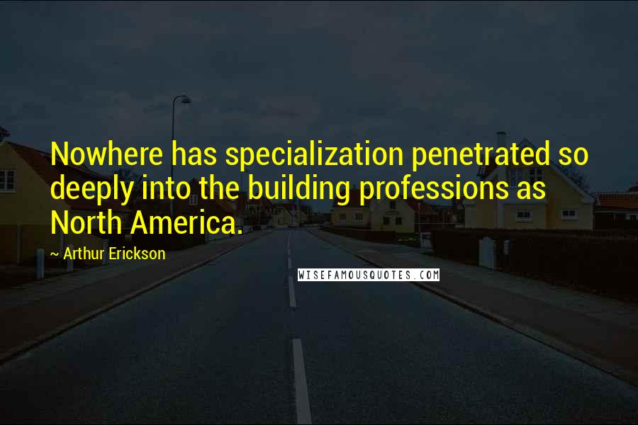 Arthur Erickson Quotes: Nowhere has specialization penetrated so deeply into the building professions as North America.