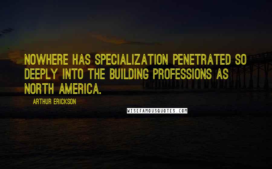 Arthur Erickson Quotes: Nowhere has specialization penetrated so deeply into the building professions as North America.