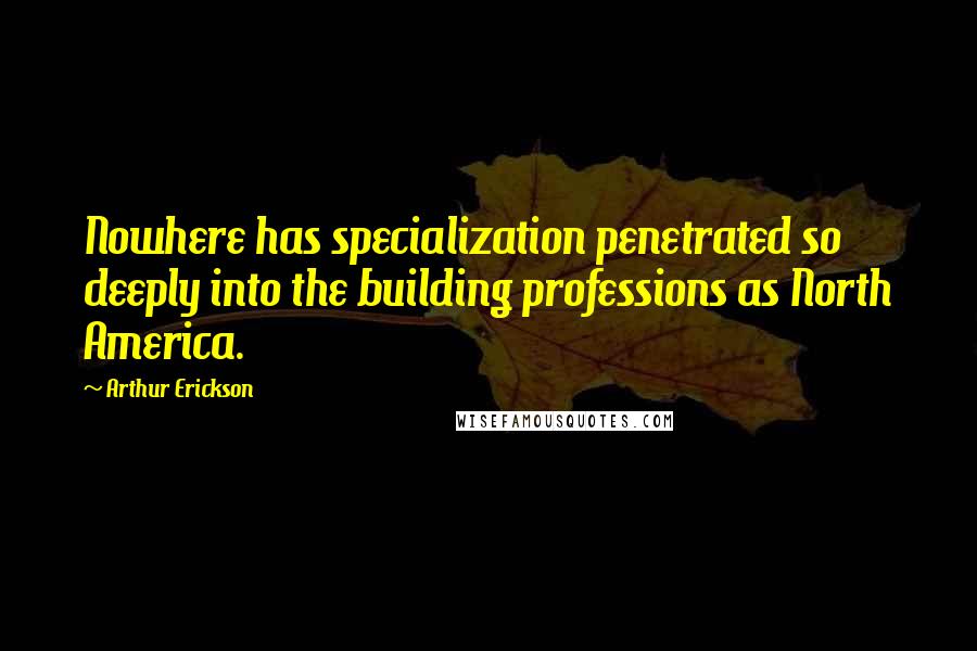 Arthur Erickson Quotes: Nowhere has specialization penetrated so deeply into the building professions as North America.