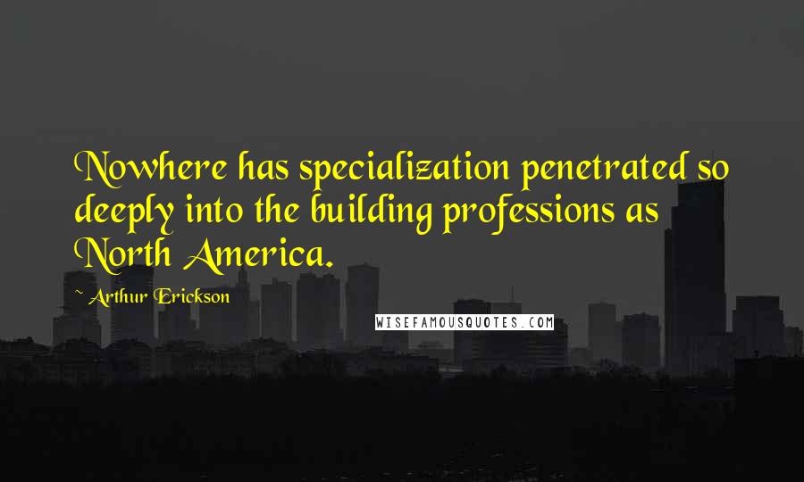 Arthur Erickson Quotes: Nowhere has specialization penetrated so deeply into the building professions as North America.
