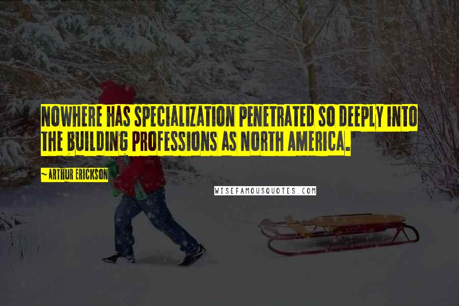 Arthur Erickson Quotes: Nowhere has specialization penetrated so deeply into the building professions as North America.