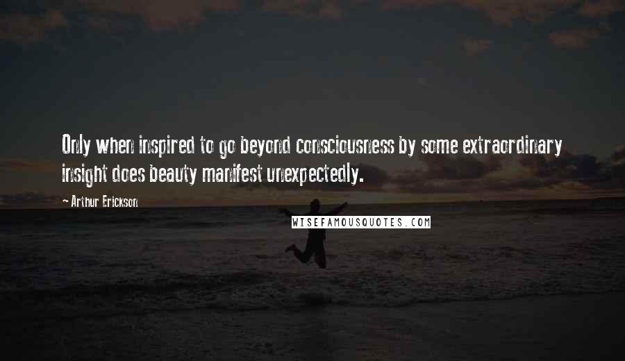 Arthur Erickson Quotes: Only when inspired to go beyond consciousness by some extraordinary insight does beauty manifest unexpectedly.