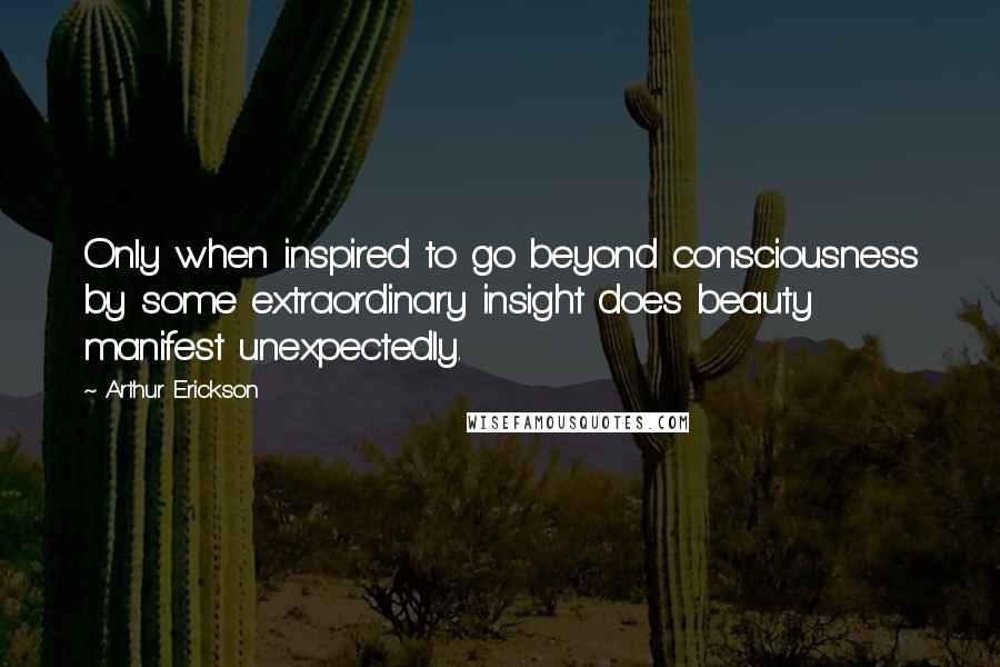 Arthur Erickson Quotes: Only when inspired to go beyond consciousness by some extraordinary insight does beauty manifest unexpectedly.
