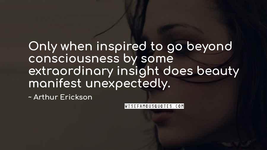 Arthur Erickson Quotes: Only when inspired to go beyond consciousness by some extraordinary insight does beauty manifest unexpectedly.