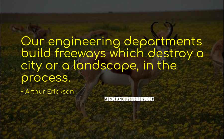 Arthur Erickson Quotes: Our engineering departments build freeways which destroy a city or a landscape, in the process.