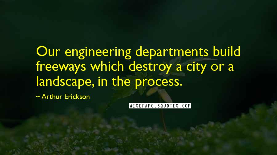 Arthur Erickson Quotes: Our engineering departments build freeways which destroy a city or a landscape, in the process.