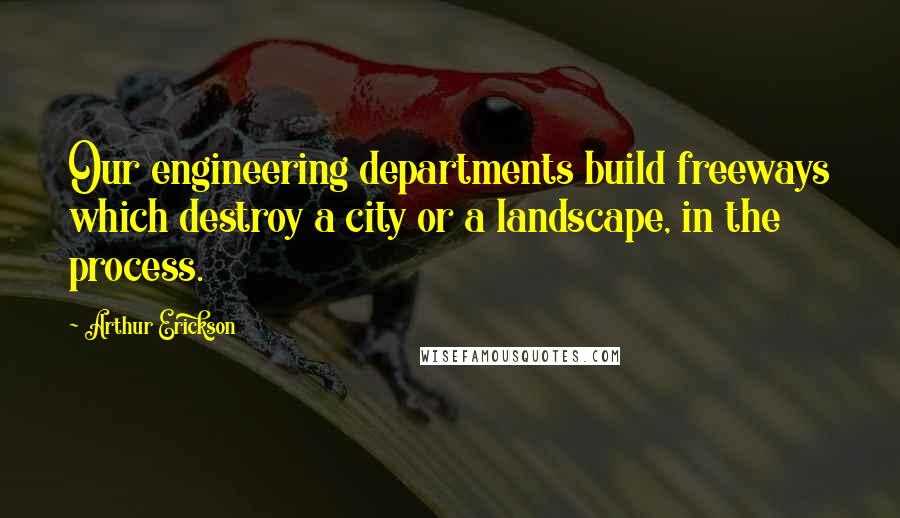 Arthur Erickson Quotes: Our engineering departments build freeways which destroy a city or a landscape, in the process.