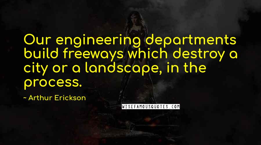 Arthur Erickson Quotes: Our engineering departments build freeways which destroy a city or a landscape, in the process.