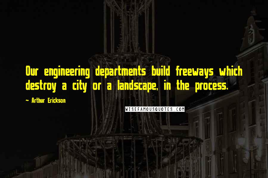 Arthur Erickson Quotes: Our engineering departments build freeways which destroy a city or a landscape, in the process.