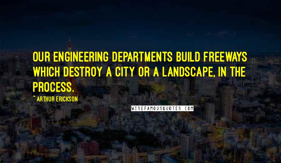 Arthur Erickson Quotes: Our engineering departments build freeways which destroy a city or a landscape, in the process.