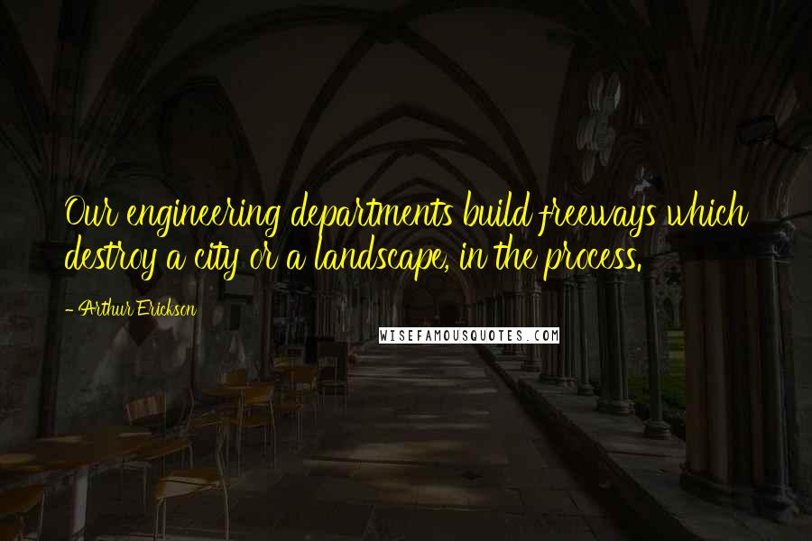 Arthur Erickson Quotes: Our engineering departments build freeways which destroy a city or a landscape, in the process.