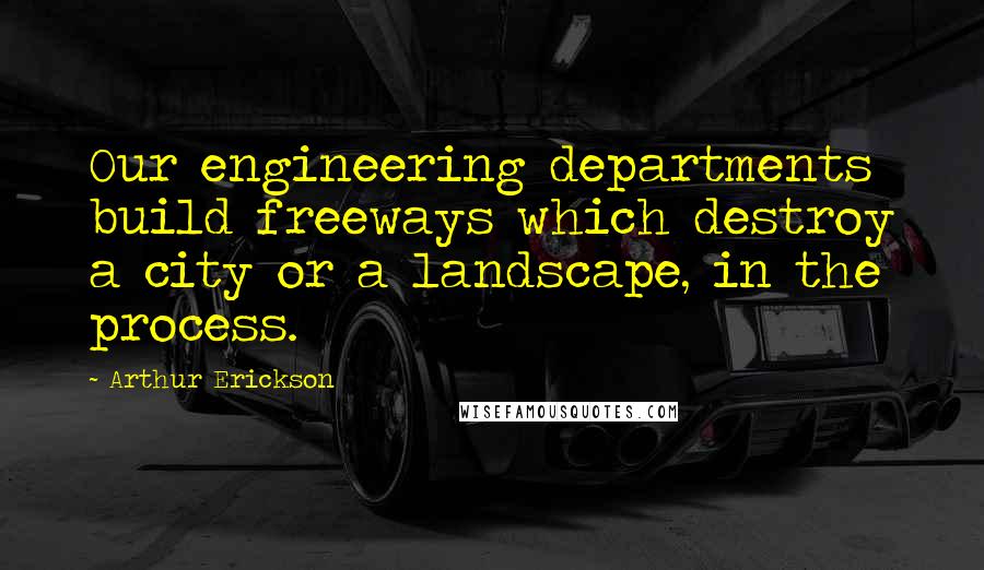 Arthur Erickson Quotes: Our engineering departments build freeways which destroy a city or a landscape, in the process.