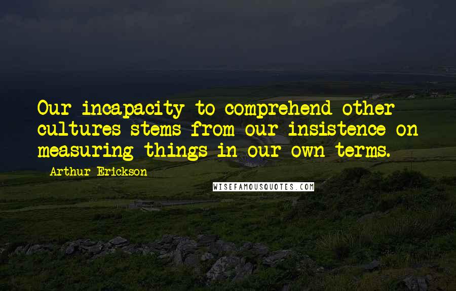 Arthur Erickson Quotes: Our incapacity to comprehend other cultures stems from our insistence on measuring things in our own terms.