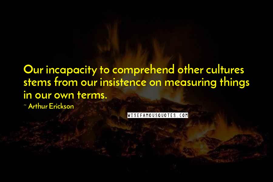 Arthur Erickson Quotes: Our incapacity to comprehend other cultures stems from our insistence on measuring things in our own terms.