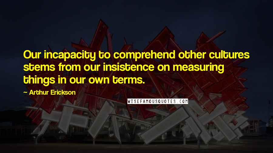 Arthur Erickson Quotes: Our incapacity to comprehend other cultures stems from our insistence on measuring things in our own terms.