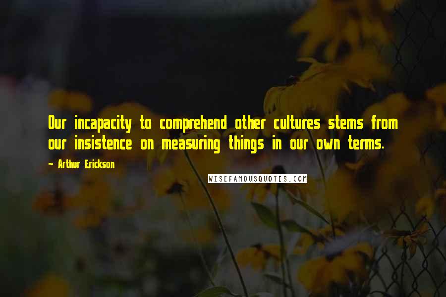 Arthur Erickson Quotes: Our incapacity to comprehend other cultures stems from our insistence on measuring things in our own terms.