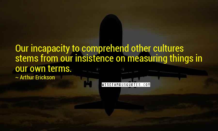 Arthur Erickson Quotes: Our incapacity to comprehend other cultures stems from our insistence on measuring things in our own terms.