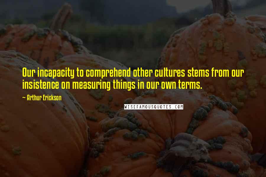 Arthur Erickson Quotes: Our incapacity to comprehend other cultures stems from our insistence on measuring things in our own terms.
