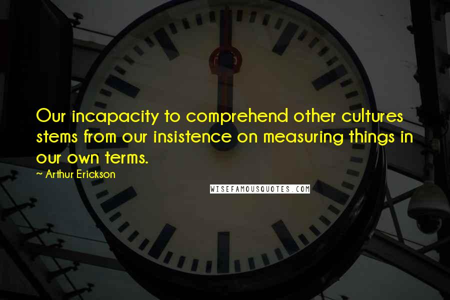 Arthur Erickson Quotes: Our incapacity to comprehend other cultures stems from our insistence on measuring things in our own terms.