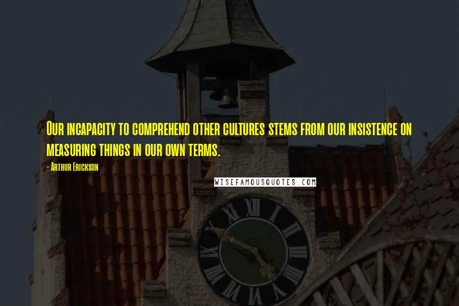 Arthur Erickson Quotes: Our incapacity to comprehend other cultures stems from our insistence on measuring things in our own terms.