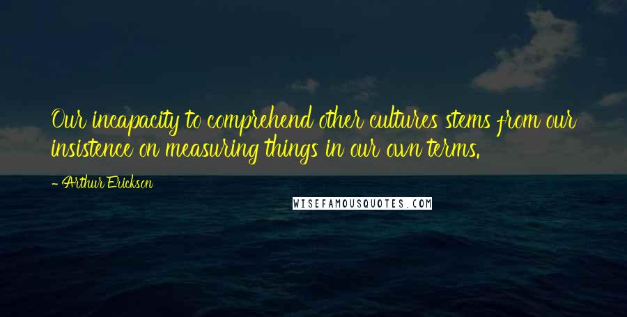 Arthur Erickson Quotes: Our incapacity to comprehend other cultures stems from our insistence on measuring things in our own terms.