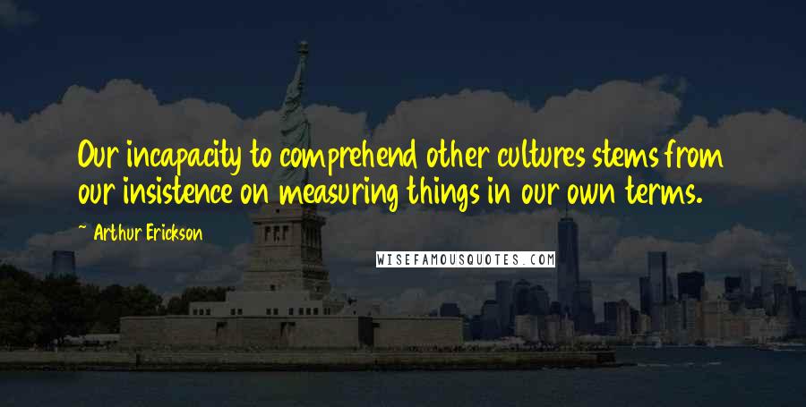 Arthur Erickson Quotes: Our incapacity to comprehend other cultures stems from our insistence on measuring things in our own terms.