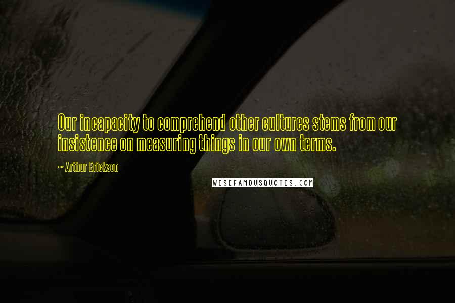 Arthur Erickson Quotes: Our incapacity to comprehend other cultures stems from our insistence on measuring things in our own terms.