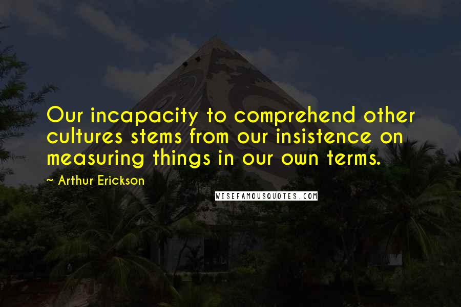 Arthur Erickson Quotes: Our incapacity to comprehend other cultures stems from our insistence on measuring things in our own terms.