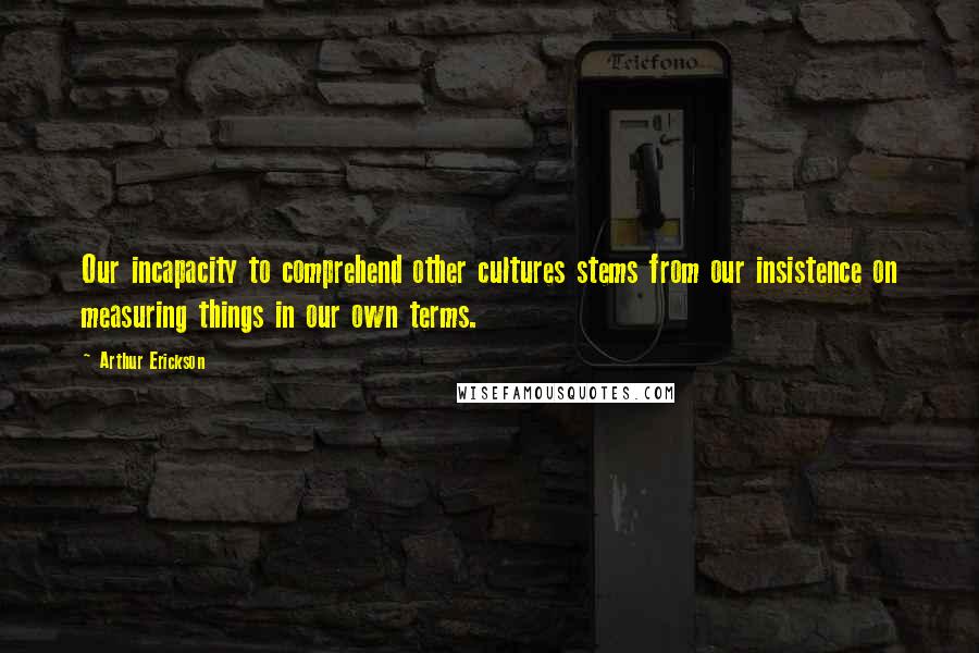 Arthur Erickson Quotes: Our incapacity to comprehend other cultures stems from our insistence on measuring things in our own terms.