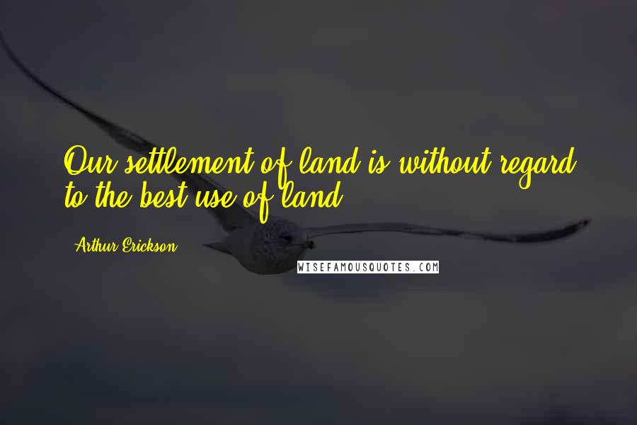 Arthur Erickson Quotes: Our settlement of land is without regard to the best use of land.