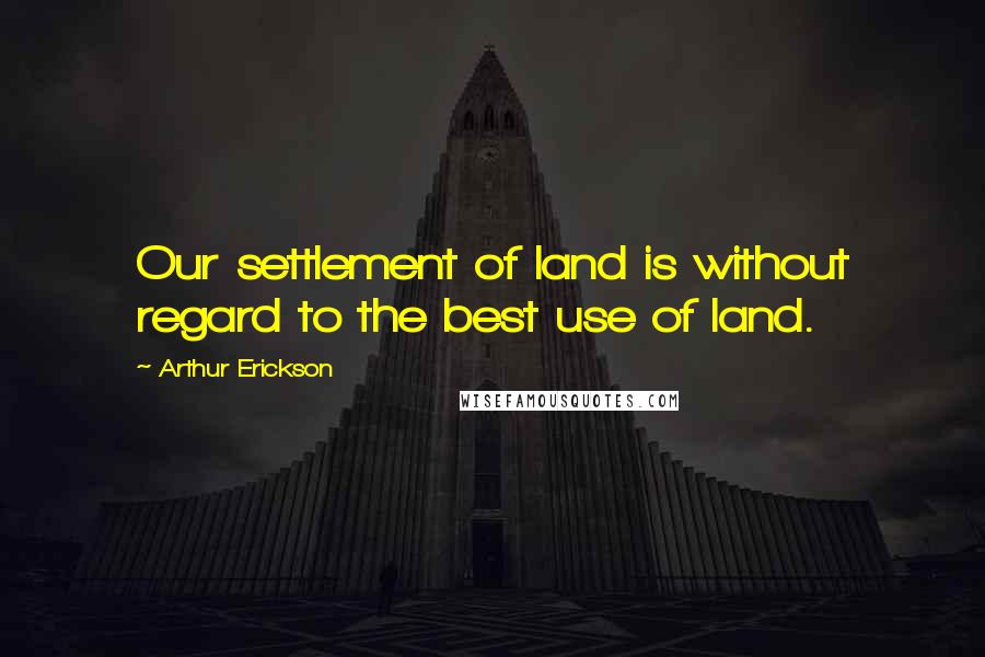 Arthur Erickson Quotes: Our settlement of land is without regard to the best use of land.