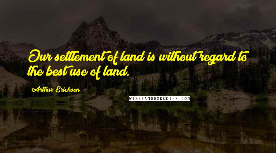Arthur Erickson Quotes: Our settlement of land is without regard to the best use of land.