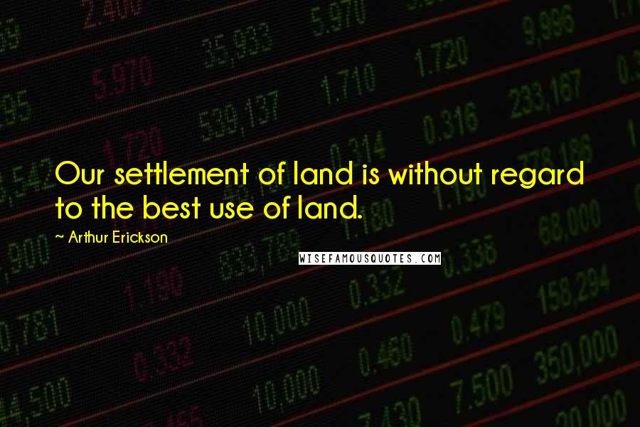 Arthur Erickson Quotes: Our settlement of land is without regard to the best use of land.